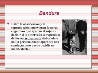 Bandura
 Entre la observación y la
reproducción intervienen factores
cognitivos que ayudan al sujeto a
decidir si lo observado se reproduce
de forma activamente elaborada o
no (la persona puede aprender una
conducta pero puede decidir no
manifestarla).
 