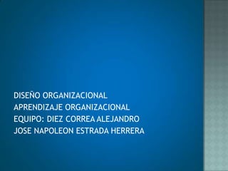 DISEÑO ORGANIZACIONAL APRENDIZAJE ORGANIZACIONAL EQUIPO: DIEZ CORREA ALEJANDRO  JOSE NAPOLEON ESTRADA HERRERA 