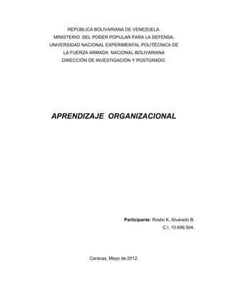 REPÚBLICA BOLIVARIANA DE VENEZUELA.
MINISTERIO DEL PODER POPULAR PARA LA DEFENSA.
UNIVERSIDAD NACIONAL EXPERIMENTAL POLITÉCNICA DE
LA FUERZA ARMADA NACIONAL BOLIVARIANA
DIRECCIÓN DE INVESTIGACIÓN Y POSTGRADO.
APRENDIZAJE ORGANIZACIONAL
Participante: Roelxi K. Alvarado B.
C.I. 10.696.504.
Caracas, Mayo de 2012.
 