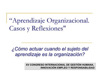 “ Aprendizaje Organizacional. Casos y Reflexiones&quot;   ¿Cómo actuar cuando el sujeto del aprendizaje es la organización? XV CONGRESO INTERNACIONAL DE GESTIÓN HUMANA.  INNOVACIÓN EMPLEO Y RESPONSABILIDAD 