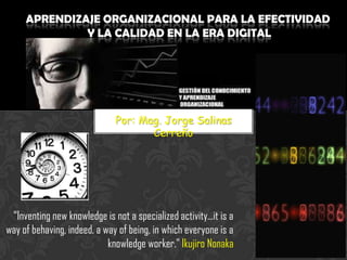 Por: Mag. Jorge Salinas
Cerreño

“Inventing new knowledge is not a specialized activity...it is a
way of behaving, indeed, a way of being, in which everyone is a
knowledge worker.” Ikujiro Nonaka

 