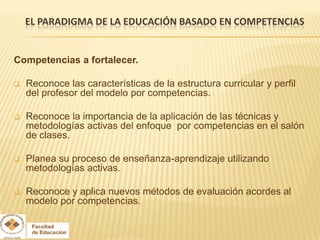 EL PARADIGMA DE LA EDUCACIÓN BASADO EN COMPETENCIAS


Competencias a fortalecer.

   Reconoce las características de la estructura curricular y perfil
    del profesor del modelo por competencias.

   Reconoce la importancia de la aplicación de las técnicas y
    metodologías activas del enfoque por competencias en el salón
    de clases.

   Planea su proceso de enseñanza-aprendizaje utilizando
    metodologías activas.

   Reconoce y aplica nuevos métodos de evaluación acordes al
    modelo por competencias.
 