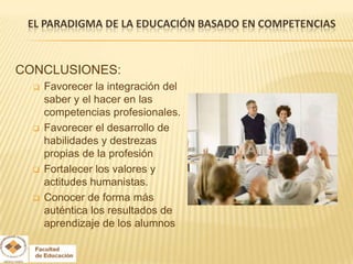 EL PARADIGMA DE LA EDUCACIÓN BASADO EN COMPETENCIAS


CONCLUSIONES:
     Favorecer la integración del
      saber y el hacer en las
      competencias profesionales.
     Favorecer el desarrollo de
      habilidades y destrezas
      propias de la profesión
     Fortalecer los valores y
      actitudes humanistas.
     Conocer de forma más
      auténtica los resultados de
      aprendizaje de los alumnos
 