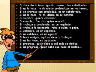    Si   fomenta la investigación, acosa a los estudiantes.
   Si   no lo hace, le da miedo profundizar en los temas.
   Si   se expresa con propiedad, es un sabelotodo.
   Si   no lo hace, no es idóneo en su materia.
   Si   siembra, quiere cosechar.
   Si   cosecha, fue otro quien sembró.
   Si   trabaja a conciencia, es un regalado.
   Si   trabaja lo necesario, roba a quien le paga.
   Si   colabora, es un cepillero.
   Si   no colabora, es un egoísta.
   Si   hace amigos, aquí se viene a trabajar.
   Si   no los hace, es un asocial.
   Si   progresa, quién sabe a qué más se dedica.
   Si   no progresa; quién sabe qué hace el sueldo...
 