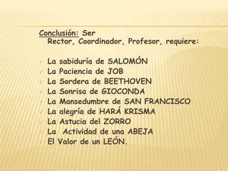 Conclusión: Ser
  Rector, Coordinador, Profesor, requiere:

   La sabiduría de SALOMÓN
   La Paciencia de JOB
   La Sordera de BEETHOVEN
   La Sonrisa de GIOCONDA
   La Mansedumbre de SAN FRANCISCO
   La alegría de HARÁ KRISMA
   La Astucia del ZORRO
   La Actividad de una ABEJA
   El Valor de un LEÓN.
 