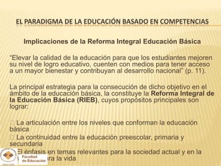 EL PARADIGMA DE LA EDUCACIÓN BASADO EN COMPETENCIAS

    Implicaciones de la Reforma Integral Educación Básica

“Elevar la calidad de la educación para que los estudiantes mejoren
su nivel de logro educativo, cuenten con medios para tener acceso
a un mayor bienestar y contribuyan al desarrollo nacional” (p. 11).

La principal estrategia para la consecución de dicho objetivo en el
ámbito de la educación básica, la constituye la Reforma Integral de
la Educación Básica (RIEB), cuyos propósitos principales son
lograr:

La articulación entre los niveles que conforman la educación
básica
La continuidad entre la educación preescolar, primaria y
secundaria
El énfasis en temas relevantes para la sociedad actual y en la
formación para la vida
 