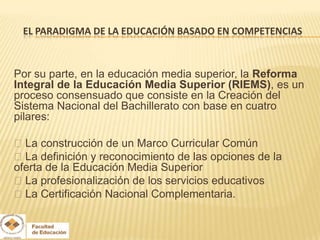 EL PARADIGMA DE LA EDUCACIÓN BASADO EN COMPETENCIAS



Por su parte, en la educación media superior, la Reforma
Integral de la Educación Media Superior (RIEMS), es un
proceso consensuado que consiste en la Creación del
Sistema Nacional del Bachillerato con base en cuatro
pilares:

La construcción de un Marco Curricular Común
La definición y reconocimiento de las opciones de la
oferta de la Educación Media Superior
La profesionalización de los servicios educativos
La Certificación Nacional Complementaria.
 