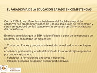 EL PARADIGMA DE LA EDUCACIÓN BASADO EN COMPETENCIAS


Con la RIEMS, los diferentes subsistemas del Bachillerato podrán
conservar sus programas y planes de Estudio, los cuales se reorientarán y
serán enriquecidos por las competencias comunes del Sistema Nacional
del Bachillerato.

Entre los beneficios que la SEP ha identificado a partir de este proceso de
Reforma, se encuentran los siguientes:

Contar con Planes y programas de estudio actualizados, con enfoques
de
enseñanza pertinentes y con la definición de los aprendizajes esperados
por grado y asignatura.
Fortalecer la formación de directivos y docentes.
Impulsar procesos de gestión escolar participativos.
 