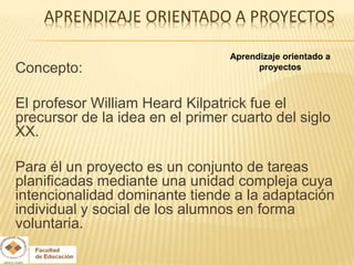 Aprendizaje orientado a
Concepto:                               proyectos



El profesor William Heard Kilpatrick fue el
precursor de la idea en el primer cuarto del siglo
XX.

Para él un proyecto es un conjunto de tareas
planificadas mediante una unidad compleja cuya
intencionalidad dominante tiende a la adaptación
individual y social de los alumnos en forma
voluntaria.
 