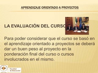 APRENDIZAJE ORIENTADO A PROYECTOS




LA EVALUACIÓN DEL CURSO

Para poder considerar que el curso se basó en
el aprendizaje orientado a proyectos se deberá
dar un buen peso al proyecto en la
ponderación final del curso o cursos
involucrados en el mismo.
 