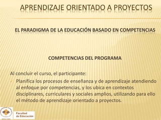 EL PARADIGMA DE LA EDUCACIÓN BASADO EN COMPETENCIAS




                  COMPETENCIAS DEL PROGRAMA

Al concluir el curso, el participante:
 Planifica los procesos de enseñanza y de aprendizaje atendiendo
   al enfoque por competencias, y los ubica en contextos
   disciplinares, curriculares y sociales amplios, utilizando para ello
   el método de aprendizaje orientado a proyectos.
 