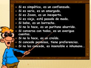    Si es simpático, es un confianzudo.
   Si es serio, es un amargado.
   Si es Joven, es un inexperto.
   Si es viejo, está pasado de moda.
   Si bebe, es un borracho.
   Si no lo hace, es un puritano aburrido.
   Si conversa con todos, es un averigua
    cuentos.
   Si no lo hace, es un creído.
   Si concede permisos, tiene preferencias.
   Si no los concede, es insensible e inhumano..




          25
 