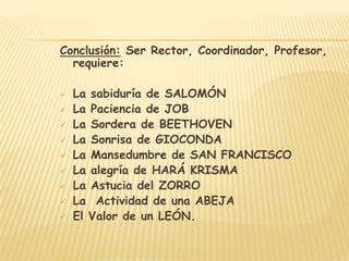 Conclusión: Ser Rector, Coordinador, Profesor,
  requiere:

   La sabiduría de SALOMÓN
   La Paciencia de JOB
   La Sordera de BEETHOVEN
   La Sonrisa de GIOCONDA
   La Mansedumbre de SAN FRANCISCO
   La alegría de HARÁ KRISMA
   La Astucia del ZORRO
   La Actividad de una ABEJA
   El Valor de un LEÓN.
 