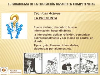 EL PARADIGMA DE LA EDUCACIÓN BASADO EN COMPETENCIAS

               Técnicas Activas
               LA PREGUNTA

               Puede evaluar, descubrir, buscar
               información, hacer dinámica
               la interacción, activar reflexión, comunicar
               bidireccionalmente y ser medio de control en
               el aula.
               Tipos: guía, literales, intercaladas,
               elaboradas por alumnos, etc.
 