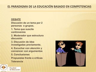 EL PARADIGMA DE LA EDUCACIÓN BASADO EN COMPETENCIAS


  DEBATE
  Discusión de un tema por 2
  personas o grupos.
  1. Tema que suscite
  controversia
  2. Moderador que estructura
  discusión
  3. Discusión de idea
  investigadas previamente.
  4. Escuchar con atención y
  convencer con argumentos
  5. Conclusiones
  Propuestas frente a críticas
  Tolerancia
 