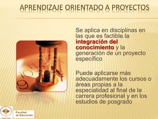 Se aplica en disciplinas en
las que es factible la
integración del
conocimiento y la
generación de un proyecto
específico

Puede aplicarse más
adecuadamente los cursos o
áreas propias a la
especialidad al final de la
carrera profesional y en los
estudios de posgrado
 
