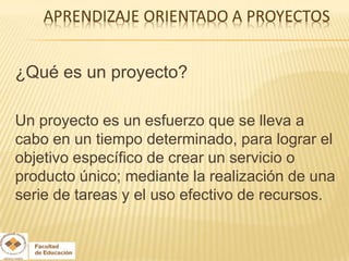 ¿Qué es un proyecto?

Un proyecto es un esfuerzo que se lleva a
cabo en un tiempo determinado, para lograr el
objetivo específico de crear un servicio o
producto único; mediante la realización de una
serie de tareas y el uso efectivo de recursos.
 