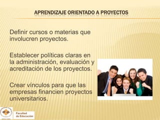 APRENDIZAJE ORIENTADO A PROYECTOS


Definir cursos o materias que
involucren proyectos.

Establecer políticas claras en
la administración, evaluación y
acreditación de los proyectos.

Crear vínculos para que las
empresas financien proyectos
universitarios.
 