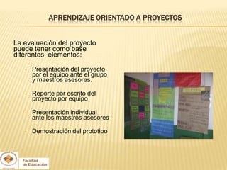 APRENDIZAJE ORIENTADO A PROYECTOS


La evaluación del proyecto
puede tener como base
diferentes elementos:

   •   Presentación del proyecto
       por el equipo ante el grupo
       y maestros asesores.

   •   Reporte por escrito del
       proyecto por equipo

   •   Presentación individual
       ante los maestros asesores

   •   Demostración del prototipo
 