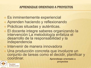 APRENDIZAJE ORIENTADO A PROYECTOS


 Es inminentemente experiencial
 Aprenden haciendo y reflexionando
 Prácticas situadas y auténticas.
 El docente integre saberes organizando la
  intervención La metodología enfatiza el
  desarrollo de la responsabilidad y la
  independencia
 Intervenir de manera innovadora
 Una producción concreta que involucre un
  conjunto de tareas como el decidir, planificar y
  coordinar.               Aprendizaje orientado a
                                proyectos
 
