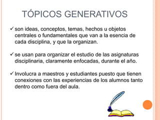 TÓPICOS GENERATIVOS 
 son ideas, conceptos, temas, hechos u objetos 
centrales o fundamentales que van a la esencia de 
cada disciplina, y que la organizan. 
 se usan para organizar el estudio de las asignaturas 
disciplinaria, claramente enfocadas, durante el año. 
 Involucra a maestros y estudiantes puesto que tienen 
conexiones con las experiencias de los alumnos tanto 
dentro como fuera del aula. 
 