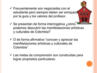  Frecuentemente son negociadas con el 
estudiante pero siempre deben ser enriquecidas 
por la guía y los valores del profesor. 
 Se presentan de forma interrogativa ¿cómo 
podemos descubrir las manifestaciones artísticas 
y culturales de Colombia? 
 O de forma afirmativa “conocer y apreciar las 
manifestaciones artísticas y culturales de 
Colombia” 
 Las metas de comprensión son construidas para 
lograr propósitos particulares. 
 