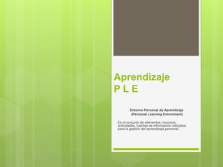 Aprendizaje
P L E
Entorno Personal de Aprendizaje
(Personal Learning Evironment)
Es el conjunto de elementos, recursos,
actividades, fuentes de información utilizados
para la gestión del aprendizaje personal.