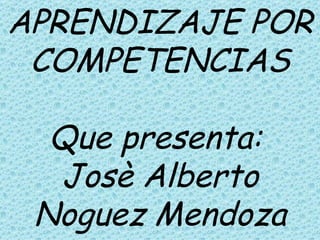 APRENDIZAJE POR COMPETENCIAS Que presenta:  Josè Alberto Noguez Mendoza   