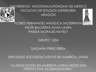 UNIVERSIDAD NACIONALAUTÓNOMA DE MÉXICO
      FACULTAD DE ESTUDIOS SUPERIORES
                ARAGÓN

   FLORES HERNANDEZ ANGELICA MOSERRATH
         MEJÍA BALDERAS ALMA LAURA
           PINEDA MORALES NAYELY

               GRUPO: 1304

            SALDAÑA PEREZ ERIKA

ENFOQUES SOCIOEDUCATIVOS EN AMERICA LATINA

“LA EDUCACIÓN EN AMERICA LATINA DESDE UNA
       PERSPECTIVA GLOBALIZADORA”
 