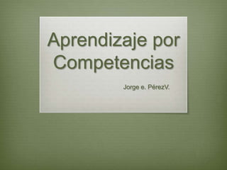 Aprendizaje por
Competencias
        Jorge e. PérezV.
 