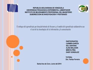 REPUBLICA BOLIVARIANA DE VENEZUELA
UNIVERSIDAD PEDAGOGICA EXPERIMENTAL LIBBERTADOR
INSTITUTO DE MEJORAMIENTO PROFESIONAL DEL MAGISTERIO
SUBDIRECCION DE INVESTIGACION Y POSTGRADO
Santa Ana de Coro; Junio del 2014
PARTICIPANTES:
CARMEN GARCÍA
SOL SANTANA
ALINA MALAVER
MIREYA PIÑA
DAISY GONZALEZ
TUTORA:
Dra. Yaritza Ferreira
El enfoque del aprendizaje por descubrimiento de Brunner y el modelo del aprendizaje colaborativo con
el uso de las tecnologías de la información y la comunicación
 