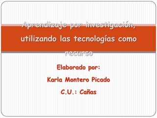 Aprendizaje por investigación,utilizando las tecnologías como recurso Elaborado por: Karla Montero Picado C.U.: Cañas 