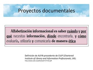 Proyectos documentales

Definición de ALFIN procedente de CILIP (Chartered
Institute of Library and Information Professionals, UK):
http://www.aab.es/pdfs/baab77/77a4.pdf

 