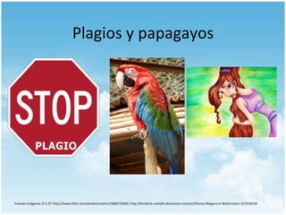 Plagios y papagayos

Fuentes imágenes 2ª y 3ª: http://www.flickr.com/photos/maitin/2366672640/; http://kimberly-castello.deviantart.com/art/Disney-Megara-in-Watercolors-257630239

 