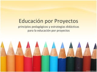 Educación por Proyectos
principios pedagógicos y estrategias didácticas
para la educación por proyectos
 