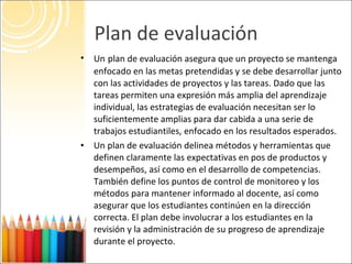 Plan de evaluación <ul><li>Un   plan de evaluación asegura que un proyecto se mantenga enfocado en las metas pretendidas y...