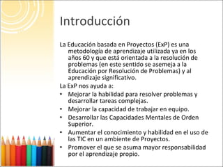 Introducción <ul><li>La Educación basada en Proyectos (ExP) es una metodología de aprendizaje utilizada ya en los años 60 ...