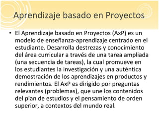 Aprendizaje basado en Proyectos <ul><li>El Aprendizaje basado en Proyectos (AxP) es un modelo de enseñanza-aprendizaje cen...