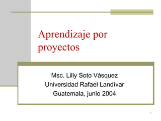 Aprendizaje por proyectos Msc. Lilly Soto Vásquez Universidad Rafael Landívar Guatemala, junio 2004 