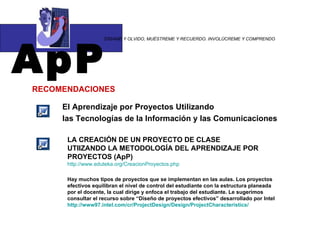 ApP “ DÍGAME Y OLVIDO, MUÉSTREME Y RECUERDO. INVOLÚCREME Y COMPRENDO RECOMENDACIONES El Aprendizaje por Proyectos Utilizando  las Tecnologías de la Información y las Comunicaciones LA CREACIÓN DE UN PROYECTO DE CLASE  UTIIZANDO LA METODOLOGÍA DEL APRENDIZAJE POR PROYECTOS (ApP) http :// www.eduteka.org / CreacionProyectos.php Hay muchos tipos de proyectos que se implementan en las aulas. Los proyectos efectivos equilibran el nivel de control del estudiante con la estructura planeada por el docente, la cual dirige y enfoca el trabajo del estudiante. Le sugerimos consultar el recurso sobre “Diseño de proyectos efectivos” desarrollado por Intel  http ://www97. intel.com / cr / ProjectDesign / Design / ProjectCharacteristics / 