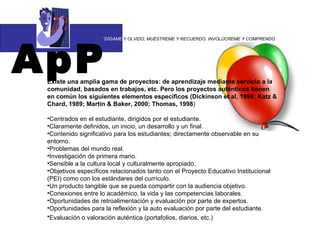 ApP “ DÍGAME  Y OLVIDO, MUÉSTREME Y RECUERDO. INVOLÚCREME Y COMPRENDO Existe una amplia gama de proyectos: de aprendizaje mediante servicio a la comunidad, basados en trabajos, etc. Pero los proyectos auténticos tienen en común los siguientes elementos específicos (Dickinson et al, 1998; Katz & Chard, 1989; Martin & Baker, 2000; Thomas, 1998 ) Centrados en el estudiante, dirigidos por el estudiante.  Claramente definidos, un inicio, un desarrollo y un final.  Contenido significativo para los estudiantes; directamente observable en su entorno.  Problemas del mundo real.  Investigación de primera mano.  Sensible a la cultura local y culturalmente apropiado.  Objetivos específicos relacionados tanto con el Proyecto Educativo Institucional (PEI) como con los estándares del currículo.  Un producto tangible que se pueda compartir con la audiencia objetivo.  Conexiones entre lo académico, la vida y las competencias laborales.  Oportunidades de retroalimentación y evaluación por parte de expertos.  Oportunidades para la reflexión y la auto evaluación por parte del estudiante.  Evaluación o valoración auténtica (portafolios, diarios, etc.)   
