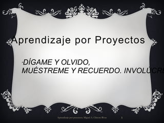 Aprendizaje por Proyectos Aprendizaje por proyectos. Miguel A. Chicote Rivas “ DÍGAME Y OLVIDO, MUÉSTREME Y RECUERDO. INVOLÚCREME Y COMPRENDO” 