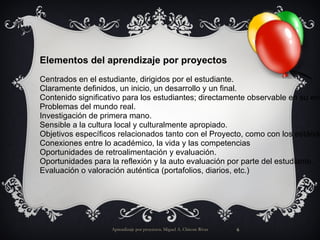 Aprendizaje por proyectos. Miguel A. Chicote Rivas Elementos del aprendizaje por proyectos Centrados en el estudiante, dirigidos por el estudiante. Claramente definidos, un inicio, un desarrollo y un final. Contenido significativo para los estudiantes; directamente observable en su entorno. Problemas del mundo real. Investigación de primera mano. Sensible a la cultura local y culturalmente apropiado. Objetivos específicos relacionados tanto con el Proyecto, como con los estándares del currículo. Conexiones entre lo académico, la vida y las competencias Oportunidades de retroalimentación y evaluación. Oportunidades para la reflexión y la auto evaluación por parte del estudiante. Evaluación o valoración auténtica (portafolios, diarios, etc.) 