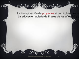 Aprendizaje por proyectos. Miguel A. Chicote Rivas La incorporación de proyectos al currículo no es ni nueva ni revolucionaria. La educación abierta de finales de los años 60 y principios de los 70 dio un impulso fuerte a comprometerse activamente en los proyectos, a las experiencias de aprendizaje de primera mano y a aprender haciendo. 