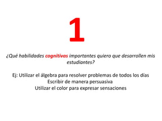 1¿Qué habilidades cognitivas importantes quiero que desarrollen mis estudiantes?Ej: Utilizar el álgebra para resolver problemas de todos los días Escribir de manera persuasiva Utilizar el color para expresar sensaciones