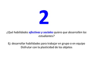 2¿Qué habilidades afectivas y sociales quiero que desarrollen los estudiantes? Ej: desarrollar habilidades para trabajar en grupo o en equipoDisfrutar con la plasticidad de los objetos