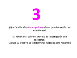 3¿Qué habilidades metacognitivas deseo que desarrollen los estudiantes?Ej: Reflexionar sobre el proceso de investigación que realizaron, Evaluar su efectividad y determinar métodos para mejorarlo
