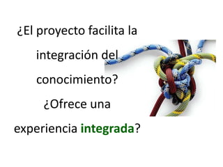¿El proyecto facilita la integración del conocimiento? ¿Ofrece una experiencia integrada?