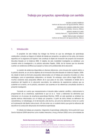 Trabajo por proyectos: aprendizaje con sentido

                                                                                       VALERIA ALVAREZ BORREGO
                                                                 Instituto de Educación de Aguascalientes, México
                                                                         VERÓNICA DEL CARMEN HERREJÓN OTERO
                                                                     Instituto Anglo de Córdoba, Veracruz, México
                                                                                           MÓNICA MORELOS FLORES
                                                                       Instituto Patria A.C., Aguascalientes, México
                                                                                  MARÍA TERESA RUBIO GONZÁLEZ
                                                                 Instituto de Educación de Aguascalientes, México




1.      Introducción

         El propósito de este trabajo fue indagar las formas en que las estrategias de aprendizaje
colaborativo y situado se integran al método de trabajo por proyectos y se aplican en las aulas, de manera
específica en la asignatura de Español. Este constituye el objeto de innovación del proyecto de Innovación
Educativa Basada en la Evidencia (IEBE). El objetivo de esta modalidad investigativa es establecer una
conexión entre la investigación y la práctica educativa (Tejedor, 2008), de tal manera que los docentes
cuenten con evidencias científicas que apoyen su tarea como profesionales de la educación.

         La revisión de evidencias disponibles en diversas referencias, como vía para dar sustento teórico a
la práctica docente, es uno de los objetivos de la Innovación Educativa Basada en Evidencia (Tejedor, 2008).
Así, desde la teoría se formulan propuestas relacionadas con el trabajo por proyectos vinculado con otras
estrategias, como el aprendizaje colaborativo y el situado. Sin embargo, como afirma Siegel (2005), en
muchas ocasiones esas propuestas difieren de lo que pasa en las aulas. Trasladado al ámbito de la
enseñanza del Español en la educación secundaria, las evidencias de experiencias exitosas que se
sustenten en la teoría y en la práctica, estuvieron casi ausentes en las referencias consultadas durante la
presente investigación.

         Tomando en cuenta que necesariamente el docente debe sustentar científica y teóricamente la
programación de su enseñanza, explicitando lo que se va a hacer y ordenando los elementos que
intervienen en el proceso de enseñanza-aprendizaje (Ramírez, 2009), en este apartado se sintetizan los
aportes teóricos relacionados con el trabajo por proyectos. A partir de dicha síntesis se definieron las
características, la metodología, el rol del docente y del alumno, así como los elementos a tomar en cuenta
en la planeación del diseño instruccional, a fin de contar con un sustento teórico que guíe los esfuerzos del
docente en la conducción del proceso de enseñanza-aprendizaje.

        El método de trabajo por proyectos, integrando el aprendizaje colaborativo, forma parte de lo que
García-Valcárcel (2009) denomina como modelo interactivo y Hung y Nichani (2002) como comunidades de



                 Revista Iberoamericana de Educación / Revista Ibero-americana de Educação
                                               ISSN: 1681-5653
                                              n.º 52/5 – 10/05/10
              Organización de Estados Iberoamericanos para la Educación, la Ciencia y la Cultura (OEI)
             Organização dos Estados Iberoa-americanos para a Educação, a Ciência e a Cultura (OEI)
 