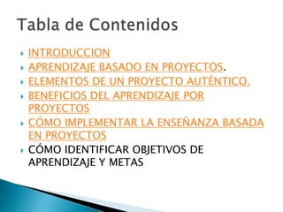    INTRODUCCION
   APRENDIZAJE BASADO EN PROYECTOS.
   ELEMENTOS DE UN PROYECTO AUTÉNTICO.
   BENEFICIOS DEL APRENDIZAJE POR
    PROYECTOS
   CÓMO IMPLEMENTAR LA ENSEÑANZA BASADA
    EN PROYECTOS
   CÓMO IDENTIFICAR OBJETIVOS DE
    APRENDIZAJE Y METAS
 
